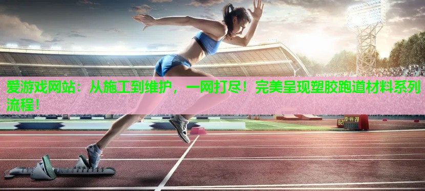 爱游戏网站：从施工到维护，一网打尽！完美呈现塑胶跑道材料系列流程！